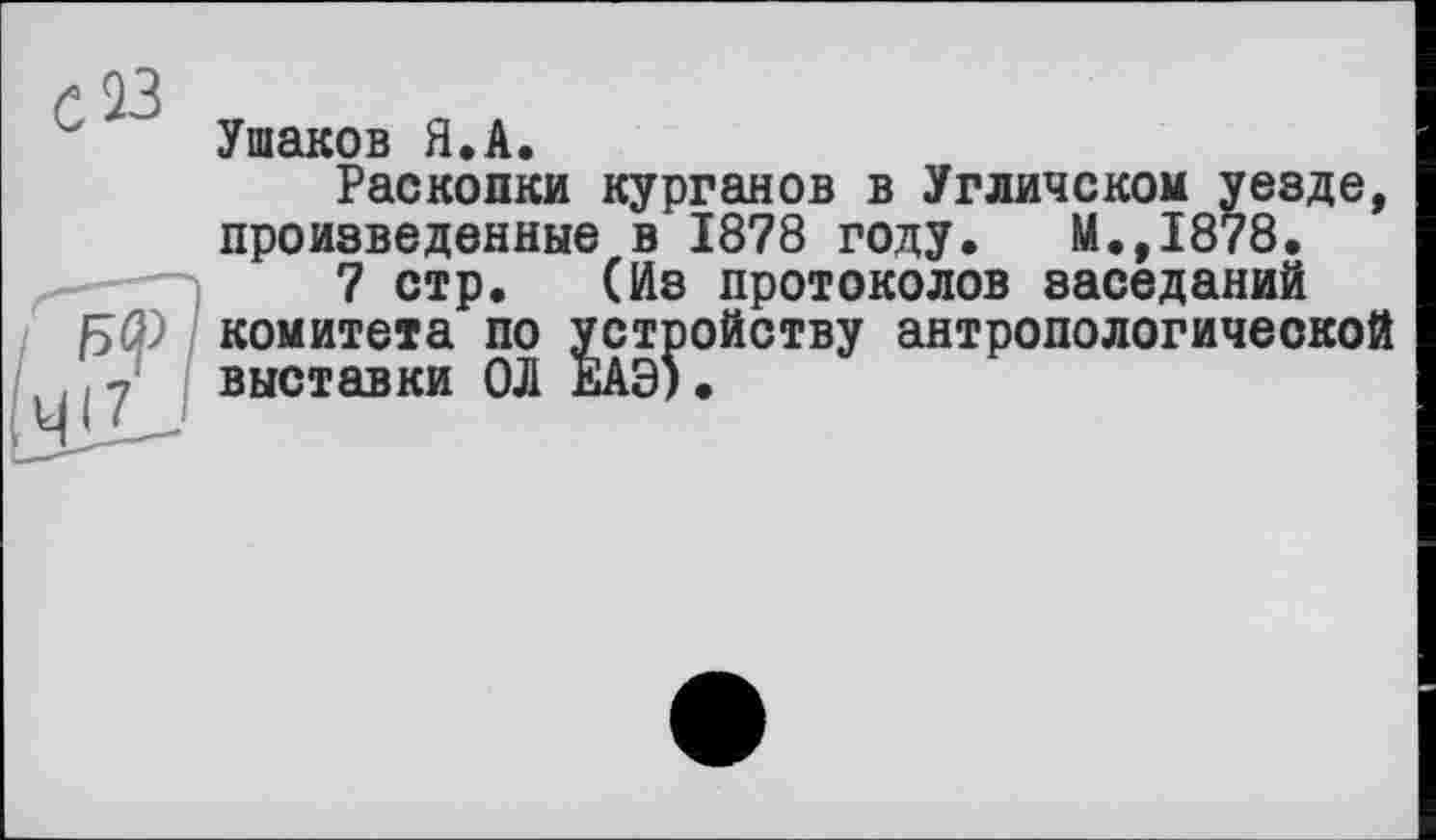 ﻿' Ушаков Я.А.
Раскопки курганов в Угличском уезде, произведенные в 1878 году. М.,1878.
7 стр. (Из протоколов заседаний fSQ) комитета по устройству антропологической ,7	выставки ОЛ ЕАЭ).